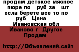 продам детское мясное пюре,по 20руб за 1 шт,если берете все,то по 15руб › Цена ­ 20 - Ивановская обл., Иваново г. Другое » Продам   